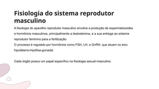 Fisiologia do sistema reprodutor
masculino
A fisiologia do aparelho reprodutor masculino envolve a produção de espermatozoides
e hormônios masculinos, principalmente a testosterona, e a sua entrega ao sistema
reprodutor feminino para a fertilização.
O processo é regulado por hormônios como FSH, LH, e GnRH, que atuam no eixo
hipotálamo-hipófise-gonadal.
Cada órgão possui um papel específico na fisiologia sexual masculina.
 