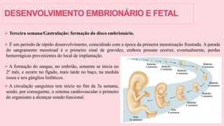 DESENVOLVIMENTO EMBRIONÁRIO E FETAL
 Terceira semana/Gastrulação: formação do disco embrionário.
 É um período de rápido desenvolvimento, coincidindo com a época da primeira menstruação frustrada. A parada
do sangramento menstrual é o primeiro sinal de gravidez, embora possam ocorrer, eventualmente, perdas
hemorrágicas provenientes do local de implantação.
 A formação do sangue, no embrião, somente se inicia no
2º mês, e ocorre no fígado, mais tarde no baço, na medula
óssea e nos gânglios linfáticos.
 A circulação sanguínea tem início no fim da 3a semana,
sendo, por conseguinte, o sistema cardiovascular o primeiro
do organismo a alcançar estado funcional.
 