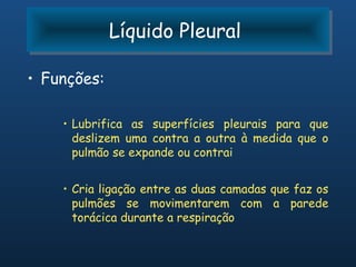 Líquido Pleural
             Líquido Pleural

• Funções:

    • Lubrifica as superfícies pleurais para que
      deslizem uma contra a outra à medida que o
      pulmão se expande ou contrai


    • Cria ligação entre as duas camadas que faz os
      pulmões se movimentarem com a parede
      torácica durante a respiração
 