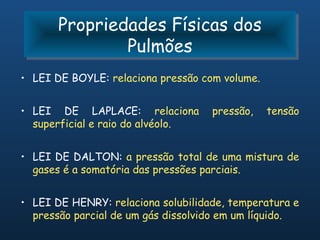 Propriedades Físicas dos
       Propriedades Físicas dos
               Pulmões
               Pulmões
• LEI DE BOYLE: relaciona pressão com volume.


• LEI DE LAPLACE: relaciona         pressão,    tensão
  superficial e raio do alvéolo.


• LEI DE DALTON: a pressão total de uma mistura de
  gases é a somatória das pressões parciais.


• LEI DE HENRY: relaciona solubilidade, temperatura e
  pressão parcial de um gás dissolvido em um líquido.
 