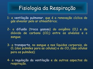 Fisiologia da Respiração
        Fisiologia da Respiração
1- a ventilação pulmonar, que é a renovação cíclica do
   gás alveolar pelo ar atmosférico;

2- a difusão (troca gasosa) do oxigênio (O2) e do
  dióxido de carbono (CO2) entre os alvéolos e o
  sangue;

3- o transporte, no sangue e nos líquidos corporais, do
  O2 (dos pulmões para as células) e do CO2 (das células
  para os pulmões);

4- a regulação da ventilação e de outros aspectos da
  respiração.
 
