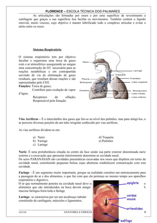 FLORENCE – ESCOLA TÉCNICA DOS PALMARES
             As articulações são formadas por ossos e por uma superfície de revestimento a
cartilagem que graças a sua superfície lisa facilita os movimentos. Também contem o liquido
sinovial, muito viscoso, cujo objetivo é manter lubrificado todo o complexo articular e evitar o
atrito entre os ossos.




           Sistema Respiratório

O sistema respiratório tem por objetivo
facultar o organismo uma troca de gases
com o ar atmosférico assegurando ao sangue
uma concentração de O2 necessária para as
reações metabólicas e em contrapartida
servindo de via de eliminação de gases
residuais, que resultam dessas reações e são
representadas pelo CO2.
Funções: Troca de gases;
           Contribuir para exalação de vapor
d’água;
            Receptores       da      olfação;
            Responsável pela fonação.




Vias Aeríferas – É o intercâmbio dos gases que faz-se ao nível dos pulmões, mas para atingi-los, o
ar percorre diversas porções de um tubo irregular conhecido por vias aeríferas.

As vias aeríferas dividem-se em:

           a) Nariz                                          d) Traquéia
           b) Faringe                                        e) Pulmões
           c) Laringe

Nariz- É uma protuberância situada no centro da face sendo sua parte exterior denominada nariz
externo e a escavação que apresenta interiormente denomina-se cavidade nasal.
Os seios PARANASAIS são cavidades pneumáticas escavadas nos ossos que dispõem em torno da
cavidade nasal, constituindo pequenas bolsas cujas aberturas estabelecem comunicação com esta
cavidade.
Faringe – É um segmento muito importante, porque na realidade constitui um entroncamento para
a passagem do ar e dos alimentos, o que faz com que ela pertença ao mesmo tempo aos aparelhos
respiratório e digestivo.
O ar que normalmente penetra na cavidade nasal deve ser conduzido para laringe enquanto que os
alimentos que são introduzidos na boca devem atingir o esôfago para irem ter ao estômago. A
mucosa faríngea forra toda a faringe.
Laringe- se caracteriza por ser um arcabouço tubular
constituído de cartilagens, músculos e ligamentos,


30/07/08                           ANATOMIA E FISIOLOGIA HUMANA                                10
 