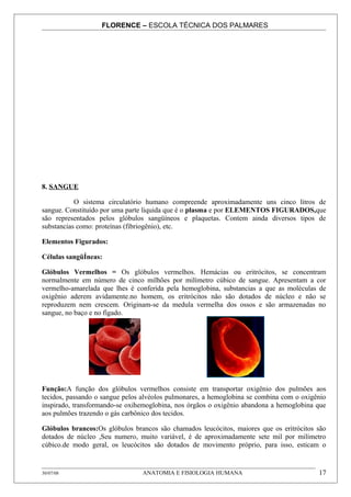 FLORENCE – ESCOLA TÉCNICA DOS PALMARES




8. SANGUE

           O sistema circulatório humano compreende aproximadamente uns cinco litros de
sangue. Constituído por uma parte liquida que é o plasma e por ELEMENTOS FIGURADOS,que
são representados pelos glóbulos sangüíneos e plaquetas. Contem ainda diversos tipos de
substancias como: proteínas (fibriogênio), etc.

Elementos Figurados:

Células sangüÍneas:

Glóbulos Vermelhos = Os glóbulos vermelhos. Hemácias ou eritrócitos, se concentram
normalmente em número de cinco milhões por milímetro cúbico de sangue. Apresentam a cor
vermelho-amarelada que lhes é conferida pela hemoglobina, substancias a que as moléculas de
oxigênio aderem avidamente.no homem, os eritrócitos não são dotados de núcleo e não se
reproduzem nem crescem. Originam-se da medula vermelha dos ossos e são armazenadas no
sangue, no baço e no fígado.




Função:A função dos glóbulos vermelhos consiste em transportar oxigênio dos pulmões aos
tecidos, passando o sangue pelos alvéolos pulmonares, a hemoglobina se combina com o oxigênio
inspirado, transformando-se oxihemoglobina, nos órgãos o oxigênio abandona a hemoglobina que
aos pulmões trazendo o gás carbônico dos tecidos.

Glóbulos brancos:Os glóbulos brancos são chamados leucócitos, maiores que os eritrócitos são
dotados de núcleo ,Seu numero, muito variável, é de aproximadamente sete mil por milímetro
cúbico.de modo geral, os leucócitos são dotados de movimento próprio, para isso, esticam o


30/07/08                         ANATOMIA E FISIOLOGIA HUMANA                             17
 