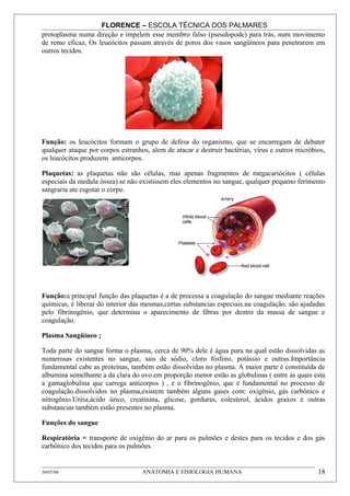 FLORENCE – ESCOLA TÉCNICA DOS PALMARES
protoplasma numa direção e impelem esse membro falso (pseudopode) para trás, num movimento
de remo eficaz, Os leucócitos passam através de poros dos vasos sangüíneos para penetrarem em
outros tecidos.




Função: os leucócitos formam o grupo de defesa do organismo, que se encarregam de debater
qualquer ataque por corpos estranhos, alem de atacar e destruir bactérias, vírus e outros micróbios,
os leucócitos produzem anticorpos.

Plaquetas: as plaquetas não são células, mas apenas fragmentos de megacariócitos ( células
especiais da medula óssea).se não existissem eles elementos no sangue, qualquer pequeno ferimento
sangraria ate esgotar o corpo.




Função:a principal função das plaquetas é a de processa a coagulação do sangue mediante reações
químicas, é liberar do interior das mesmas,certas substancias especiais.na coagulação, são ajudadas
pelo fibrinogênio, que determina o aparecimento de fibras por dentro da massa de sangue e
coagulação.

Plasma Sangüíneo ;

Toda parte do sangue forma o plasma, cerca de 90% dele é água pura na qual estão dissolvidas as
numerosas existentes no sangue, sais de sódio, cloro fósforo, potássio e outras.Importância
fundamental cabe as proteínas, também estão dissolvidas no plasma. A maior parte é constituída de
albumina semelhante a da clara do ovo.em proporção menor estão as globulinas ( entre as quais esta
a gamaglobulina que carrega anticorpos ) , e o fibrinogênio, que é fundamental no processo de
coagulação.dissolvidos no plasma,existem também alguns gases com: oxigênio, gás carbônico e
nitrogênio.Uréia,ácido úrico, creatinina, glicose, gorduras, colesterol, ácidos graxos e outras
substancias também estão presentes no plasma.

Funções do sangue

Respiratória = transporte de oxigênio do ar para os pulmões e destes para os tecidos e dos gás
carbônico dos tecidos para os pulmões.


30/07/08                           ANATOMIA E FISIOLOGIA HUMANA                                  18
 