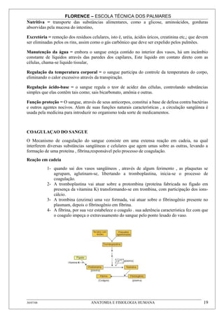 FLORENCE – ESCOLA TÉCNICA DOS PALMARES
Nutritiva = transporte das substâncias alimentares, como a glicose, aminoácidos, gorduras
absorvidas pela mucosa do intestino,

Excretória = remoção dos resíduos celulares, isto é, uréia, ácidos úricos, creatinina etc,; que devem
ser eliminadas pelos os rins, assim como o gás carbônico que deve ser expelido pelos pulmões.

Manutenção da água = embora o sangue esteja contido no interior dos vasos, há um incâmbio
constante de líquidos através das paredes dos capilares, Este liquido em contato direto com as
células, chama-se liquido tissular,

Regulação da temperatura corporal = o sangue participa do controle da temperatura do corpo,
eliminando o calor excessivo através da transpiração.

Regulação ácido-base = o sangue regula o teor de acidez das células, controlando substâncias
simples que elas contêm tais como; sais bicarbonato, amônia e outras.

Função proteção = O sangue, através de seus anticorpos, constitui a base de defesa contra bactérias
e outros agentes nocivos. Alem de suas funções naturais características , a circulação sangüínea é
usada pela medicina para introduzir no organismo toda sorte de medicamentos.



COAGULAÇAO DO SANGUE
O Mecanismo de coagulação do sangue consiste em uma extensa reação em cadeia, na qual
interferem diversas substâncias sangüíneas e celulares que agem umas sobre as outras, levando a
formação de uma proteína , fibrina,responsável pelo processo de coagulação.
Reação em cadeia
           1- quando sai dos vasos sangüíneos , através de algum ferimento , as plaquetas se
              agrupam, aglutinam-se, libertando a tromboplastina, inicia-se o processo de
              coagulação.
           2- A tromboplastina vai atuar sobre a protombina (proteína fabricada no fígado em
              presença da vitamina K) transformando-se em trombina, com participação dos ions-
              cálcio.
           3- A trombina (enzima) uma vez formada, vai atuar sobre o fibrinogênio presente no
              plasmam, depois o fibrinogênio em fibrina.
           4- A fibrina, por sua vez estabelece o coagulo . sua aderência característica fez com que
              o coagulo impeça o extravasamento do sangue pelo ponto lesado do vaso.




30/07/08                           ANATOMIA E FISIOLOGIA HUMANA                                   19
 