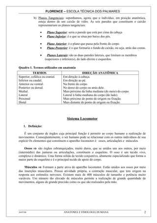 FLORENCE – ESCOLA TÉCNICA DOS PALMARES

            b) Planos Tangenciais: suponhamos, agora, que o indivíduo, em posição anatômica,
               esteja dentro de um caixão de vidro. As seis paredes que constituem o caixão
               representariam os planos tangenciais:

                 •     Plano Superior: seria a parede que está por cima da cabeça
                 •     Plano Inferior: é o que se situa por baixo dos pés.

                 •     Plano Anterior: é o plano que passa pela frente do corpo.
                 •     Plano Posterior: é o que formaria o fundo do caixão, ou seja, atrás das costas.

                 •     Planos Laterais: são as duas paredes laterais, que limitam os membros
                     (superiores e inferiores), do lado direito e esquerdos.

Quadro 1. Termos utilizados em anatomia
           TERMOS                                   DIREÇÃO ANATÔMICA
Superior, cefálica ou cranial.      Em direção à cabeça.
Inferior ou caudal.                 Em direção ao pé.
Anterior ou ventral.                Na frente do corpo.
Posterior ou dorsal.                No dorso do corpo ou atrás dele.
Medial.                             Mais próximo da linha mediana (do meio) do corpo.
Lateral                             Lateral à linha mediana do corpo (do lado).
Proximal                            Mais próximo do ponto de origem ou fixação.
Distal                              Mais distante do ponto de origem ou fixação.




                                       Sistema Locomotor

     1. Definição:

    É um conjunto de órgãos cuja principal função é permitir ao corpo humano a realização de
movimentos. Conseqüentemente, o ser humano pode se relacionar com os outros indivíduos de sua
espécie Os elementos que constituem o aparelho locomotor é: ossos, articulações e músculos.

     Ossos ⇒ são órgãos esbranquiçados, muito duros, que se unidos uns aos outros, por meio
(intermédio) das junturas ou articulações, constituem o esqueleto. O osso é um tecido vivo,
complexo e dinâmico. Uma forma sólida de tecido conjuntivo, altamente especializado que forma a
maior parte do esqueleto e é o principal tecido de apoio do corpo.

     Músculos ⇒ Formam a parte ativa do aparelho locomotor. Estão unidos aos ossos por meio
das inserções musculares. Possui atividade própria, a contração muscular, que tem origem na
resposta aos estímulos nervosos. Existem mais de 400 músculos de tamanho e potência muito
variáveis. Um número tão elevado de músculos permite a realização de grande quantidade de
movimentos, alguns de grande precisão como os que são realizados pela mão.




30/07/08                            ANATOMIA E FISIOLOGIA HUMANA                                    2
 