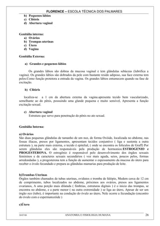 FLORENCE – ESCOLA TÉCNICA DOS PALMARES
     b) Pequenos lábios
     c) Clitóris
     d) Abertura vaginal


Genitália interna:
   a) Ovários
   b) Trompas uterinas
   c) Útero
   d) Vagina

Genitália Externa:

     a) Grandes e pequenos lábios

       Os grandes lábios são dobras da mucosa vaginal e tem glândulas sebáceas (lubrifica a
vagina). Os grandes lábios são dobrados da pele com bastante resido adiposo, sua face externa tem
pelos.Como função protetora a entrada da vagina. Os grandes lábios entumecem quando na fase de
excitação.

     b) Clitóris

   localiza-se a 1 cm da abertura externa da vagina.apresenta tecido bem vascularizado,
semelhante ao do pênis, possuindo uma glande pequena e muito sensível, Apresenta a função
excitação sexual.

     c) Abertura vaginal
        Estrutura que serve para penetração do pênis no ato sexual.


Genitália Interna:

a) Ovários
São duas pequenas glândulas de tamanho de um noz, de forma Ovóide, localizada no abdome, nas
fossas ilíacas, presos por ligamentos, apresentam tecidos conjuntivo ( liga e sustenta a outra
estrutura ), na parte mais externa, o tecido é epitelial, ( onde se encontra os foliculos de Graff) Por
serem glândulas eles são responsáveis pela produção de hormonios:ESTROGENIO e
PROGESTERONA. O estrogênio é responsável pelo desenvolvimento dos órgãos sexuais
femininos e de caracteres sexuais secundários ( voz mais aguda, seios, poucos pelos, formas
arredondadas ), a progesterona tem a função de aumentar o espessamento da mucosa do útero para
receber o óvulo fecundado e prepara as glândulas mamarias para produção de leite.


b)Trombas Uterinas
Órgãos também chamados de tubas uterinas, ovidutos e tromba de falópio, Medem cerca de 12 cm
de comprimento, tubos localizados no abdome, próximos aos ovários, presos aos ligamentos
ovarianos, A uma porção mais dilatada ( fimbrias, estruturas digitais ) é o inicio das trompas, se
encontra no abdome, e a parte menor ( na outra extremidade ) se liga ao útero, Apesar de ser um
órgão oco (tubo), é importante na condução do óvulo ao útero, Nele ocorre a fecundação (encontro
do óvulo com o espermatozóide )

c)Útero


30/07/08                            ANATOMIA E FISIOLOGIA HUMANA                                    26
 