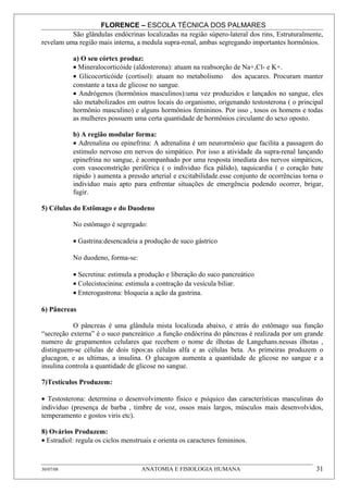 FLORENCE – ESCOLA TÉCNICA DOS PALMARES
          São glândulas endócrinas localizadas na região súpero-lateral dos rins, Estruturalmente,
revelam uma região mais interna, a medula supra-renal, ambas segregando importantes hormônios.

           a) O seu córtex produz:
           • Mineralocorticóide (aldosterona): atuam na reabsorção de Na+,Cl- e K+.
           • Glicocorticóide (cortisol): atuam no metabolismo dos açucares. Procuram manter
           constante a taxa de glicose no sangue.
           • Andrógenos (hormônios masculinos):uma vez produzidos e lançados no sangue, eles
           são metabolizados em outros locais do organismo, origenando testosterona ( o principal
           hormônio masculino) e alguns hormônios femininos. Por isso , tosos os homens e todas
           as mulheres possuem uma certa quantidade de hormônios circulante do sexo oposto.

           b) A região modular forma:
           • Adrenalina ou epinefrina: A adrenalina é um neurormônio que facilita a passagem do
           estimulo nervoso em nervos do simpático. Por isso a atividade da supra-renal lançando
           epinefrina no sangue, é acompanhado por uma resposta imediata dos nervos simpáticos,
           com vasoconstrição periférica ( o individuo fica pálido), taquicardia ( o coração bate
           rápido ) aumenta a pressão arterial e excitabilidade.esse conjunto de ocorrências torna o
           individuo mais apto para enfrentar situações de emergência podendo ocorrer, brigar,
           fugir.

5) Células do Estômago e do Duodeno

           No estômago é segregado:

           • Gastrina:desencadeia a produção de suco gástrico

           No duodeno, forma-se:

           • Secretina: estimula a produção e liberação do suco pancreático
           • Colecistocinina: estimula a contração da vesícula biliar.
           • Enterogastrona: bloqueia a ação da gastrina.

6) Pâncreas

           O pâncreas é uma glândula mista localizada abaixo, e atrás do estômago sua função
“secreção externa” é o suco pancreático .a função endócrina do pâncreas é realizada por um grande
numero de grupamentos celulares que recebem o nome de ilhotas de Langehans.nessas ilhotas ,
distinguem-se células de dois tipos:as células alfa e as células beta. As primeiras produzem o
glucagon, e as ultimas, a insulina. O glucagon aumenta a quantidade de glicose no sangue e a
insulina controla a quantidade de glicose no sangue.

7)Testículos Produzem:

• Testosterona: determina o desenvolvimento físico e psíquico das características masculinas do
individuo (presença de barba , timbre de voz, ossos mais largos, músculos mais desenvolvidos,
temperamento e gostos viris etc).

8) Ovários Produzem:
• Estradiol: regula os ciclos menstruais e orienta os caracteres femininos.



30/07/08                            ANATOMIA E FISIOLOGIA HUMANA                                 31
 