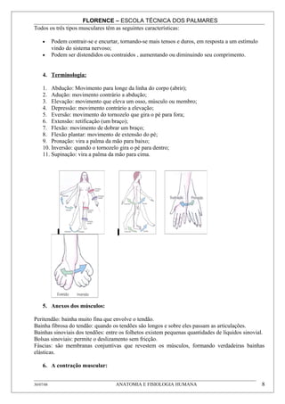 FLORENCE – ESCOLA TÉCNICA DOS PALMARES
Todos os três tipos musculares têm as seguintes características:

     •     Podem contrair-se e encurtar, tornando-se mais tensos e duros, em resposta a um estímulo
           vindo do sistema nervoso;
     •     Podem ser distendidos ou contraidos , aumentando ou diminuindo seu comprimento.


     4. Terminologia:

     1. Abdução: Movimento para longe da linha do corpo (abrir);
     2. Adução: movimento contrário a abdução;
     3. Elevação: movimento que eleva um osso, músculo ou membro;
     4. Depressão: movimento contrário a elevação;
     5. Eversão: movimento do tornozelo que gira o pé para fora;
     6. Extensão: retificação (um braço);
     7. Flexão: movimento de dobrar um braço;
     8. Flexão plantar: movimento de extensão do pé;
     9. Pronação: vira a palma da mão para baixo;
     10. Inversão: quando o tornozelo gira o pé para dentro;
     11. Supinação: vira a palma da mão para cima.




     5. Anexos dos músculos:

Peritendão: bainha muito fina que envolve o tendão.
Bainha fibrosa do tendão: quando os tendões são longos e sobre eles passam as articulações.
Bainhas sinoviais dos tendões: entre os folhetos existem pequenas quantidades de líquidos sinovial.
Bolsas sinoviais: permite o deslizamento sem fricção.
Fáscias: são membranas conjuntivas que revestem os músculos, formando verdadeiras bainhas
elásticas.

     6. A contração muscular:


30/07/08                              ANATOMIA E FISIOLOGIA HUMANA                                    8
 