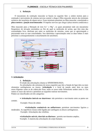 FLORENCE – ESCOLA TÉCNICA DOS PALMARES

           1. Definição

    O mecanismo da contração muscular se baseia no seguinte fato: a ordem motora para a
contração é proveniente do sistema nervoso central e chega à fibra muscular através dos terminais
axônicos dos neurônios de algum nervo. Esses terminais penetram na fibra muscular, constituindo a
placa motora e junção neuromuscular. O impulso nervoso que chega à placa motora condiciona a

fibra muscular para a liberação de íons Ca++ e Mg++, os quais precipitam todo um mecanismo
bioquímico de ativação enzimática ao fim do qual as moléculas de actina, que têm uma das
extremidades livre, deslizam por entre as moléculas de miosina, como que se aproximando e
procurando tocar as suas extremidades. Isso determina a aproximação entre as duas linhas Z mais
próximas e consequentemente o encurtamento do sarcômero.




4. Articulações
           1. Definição:
           O estudo das articulações chama-se SINDESMOLOGIA.
           As articulações são estruturas do nosso esqueleto que têm a função de ligar dois ou mais
elementos cartilaginosos ou ósseos. Articulação é o local de junção entre dois ou mais
ossos.Algumas como as do crânio,são fixas, nelas os ossos estão firmemente unidos entre si. Em
outras os ossos são móveis e permitem ao esqueleto realizar movimentos.
Podem ser classificados em três categorias:

           • Articulações imóveis ou sinartroses: não permitem o movimento entre as partes em
contato.
           Exemplo: Ossos do crânio.

                •Articulações semimóveis ou anfiartroses: permitem movimentos ligeiros a
moderados. As superfícies ósseas estão ligadas por cartilagens ou discos cartilaginosos.
           Exemplo: Articulações das vértebras.

           •Articulações móveis, sinoviais ou diartoses : permite movimentos amplos.
           Exemplo: A maioria das articulações do corpo humano.



30/07/08                           ANATOMIA E FISIOLOGIA HUMANA                                  9
 