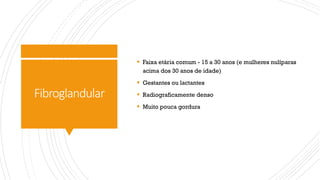 Fibroglandular
§ Faixa etária comum - 15 a 30 anos (e mulheres nulíparas
acima dos 30 anos de idade)
§ Gestantes ou lactantes
§ Radiograficamente denso
§ Muito pouca gordura
 
