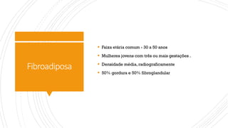 Fibroadiposa
§ Faixa etária comum - 30 a 50 anos
§ Mulheres jovens com três ou mais gestações .
§ Densidade média, radiograficamente
§ 50% gordura e 50% fibroglandular
 