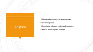 Adiposa
§ Faixa etária comum - 50 anos ou mais .
§ Pós-menopausa
§ Densidade mínima, radiograficamente .
§ Mamas de crianças e homens
 