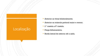 Localização
§ Anterior ao tórax bilateralmente;
§ Anterior ao músculo peitoral maior e menor;
§ 2 ª costela a 6ª costela;
§ Prega Inframamária;
§ Borda lateral do esterno até a axila.
 