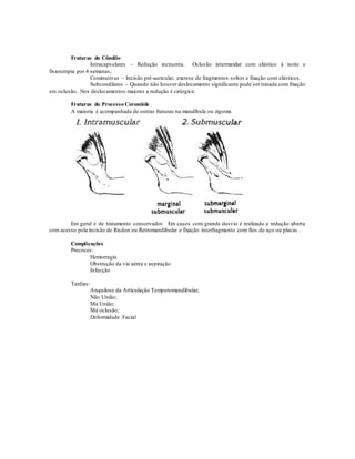Fraturas do Côndilo
Intracapsulares – Redução incruenta. Oclusão intermaxilar com elástico à noite e
fisioterapia por 4 semanas;
Cominutivas – Incisão pré-auricular, exerese de fragmentos soltos e fixação com elásticos.
Subcondilares – Quando não houver deslocamento significante pode ser tratada comfixação
em oclusão. Nos deslocamentos maiores a redução é cirúrgica.
Fraturas do Processo Coronóide
A maioria é acompanhada de outras fraturas na mandíbula ou zigoma.
Em geral é de tratamento conservador. Em casos com grande desvio é realizado a redução aberta
com acesso pela incisão de Risdon ou Retromandibular e fixação interfragmento com fios de aço ou placas .
Complicações
Precoces:
Hemorragia
Obstrução da via aérea e aspiração
Infecção
Tardias:
Anquilose da Articulação Temporomandibular;
Não União;
Má União;
Má oclusão;
Deformidade Facial
 