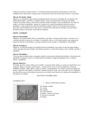 temporal restauram a posição oclusal. A contração do músculo de apenas um lado produz o desvio da
mandíbula para o lado oposto,enquanto que a contração dos músculos dos dois lados promove a protrusão.
Músculo Pterigóideo Medial
Origina-se na superfície medial da placa pterigóidea lateral e do processo piramidal do osso palatino e da
tuberosidade maxilar. Suas fibras se dirigem inferior, lateral e posteriormente, formando uma lamina
tendinosa nas partes inferior e posterior da superfície medial do ângulo e ramo da mandíbula. Este músculo
auxilia a elevação da mandíbula. Agindo em conjunto com o músculo pterigóideo lateral, protruem a
mandíbula. A ação conjunta dos músculos pterigóideos medial e lateral, de um mesmo lado, produz a
protrusão com lateralização para o lado oposto.A ação dos dois músculos de cada lado, num movimento
alternado, produz o movimento conhecido por ruminação.
GRUPO ANTERIOR:
Músculo Gênio-hióideo
Origina-se da espinha medial inferior da mandíbula, cujas fibras se dirigem inferiormente, inserindo-se na
superfície anterior do corpo do osso hióide. A sua função é elevar o osso hióide, agindo como antagonista
parcial do músculo estilo-hióideo e, quando o hióideo esta fixo, promove o abaixamento da mandíbula.
Músculo Genioglosso
Origina-se no tubérculo geniano da superfície interna da mandíbula, logo acima do músculo gênio-hióideo,
sendo o principal músculo da língua. Sua função é promover a protrusão da língua, elevar o hióide e abaixar a
mandíbula.
Músculo Milo-Hióideo
É um músculo de formato plano e triangular, aderido a toda extensão da linha milo-hióidea na face interna da
mandíbula. Sua função é elevar o assoalho da boca no primeiro estágio da deglutição, elevar o hióide e
abaixar a mandíbula.
Músculo Digástrico
É formado por dois ventres unidos por um tendão: o ventre posterior origina-se no processo mastóide do osso
temporal e dirige-se anterior e inferiormente; o ventre anterior insere-se na fossa digástrica, na base da
mandíbula, próximo a linha média, e dirige-se inferior e posteriormente. Os ventres se unem num tendão que
perfura o músculo estilo-hióideo. O músculo é mantido ao lado do corpo e do corno maior do osso hióide por
uma alça fibrosa que vai do tendão do músculo ao osso hióide. Suas funções são a depressão da mandíbula e a
elevação do osso hióide.
FRATURAS MANDIBULARES
CLASSIFICAÇÃO:
1- Quanto à distribuição anatômica:
36% Região condilar
21% Corpo
20% Ângulo
14% Parassinfisária
3% Ramo e Processo Alveolar
2% Processo Coronóide
1% Sínfise
 