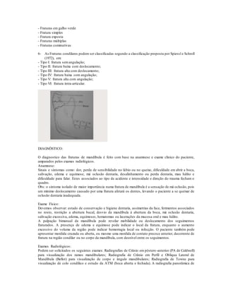 - Fraturas em galho verde
- Fratura simples
- Fratura exposta
- Fraturas múltiplas
- Fraturas cominutivas
6- As Fraturas condilares podem ser classificadas segundo a classificação proposta por Spiessl e Schroll
(1972), em:
- Tipo I: fratura semangulação;
- Tipo II: fratura baixa com deslocamento;
- Tipo III: fratura alta com deslocamento;
- Tipo IV: fratura baixa com angulação;
- Tipo V: fratura alta com angulação;
- Tipo VI: fratura intra-articular.
DIAGNÖSTICO:
O diagnostico das fraturas de mandíbula é feito com base na anamnese e exame clinico do paciente,
amparados pelos exames radiológicos.
Anamnese:
Sinais e sintomas como: dor, perda de sensibilidade no lábio ou no queixo, dificuldade em abrir a boca,
salivação, edema e equimose, má oclusão dentaria, desalinhamento ou perda dentaria, mau hálito e
dificuldade para falar. Estes associados ao tipo de acidente e intensidade e direção do trauma fecham o
quadro.
Obs: o sintoma isolado de maior importância numa fratura de mandíbula é a sensação de má oclusão, pois
um mínimo deslocamento causado por uma fratura afetará os dentes, levando o paciente a se queixar de
oclusão dentaria inadequada.
Exame Físico:
Devemos observar: estado de conservação e higiene dentaria, assimetrias da face, ferimentos associados
no rosto, restrição a abertura bucal, desvio da mandíbula à abertura da boca, má oclusão dentaria,
salivação excessiva, edema, equimoses, hematomas ou lacerações da mucosa oral e mau hálito.
A palpação bimanual da mandíbula pode revelar mobilidade ou deslocamento dos seguimentos
fraturados. A presença de edema e equimose pode indicar o local da fratura, enquanto o aumento
excessivo do volume da região pode indicar hemorragia local ou infecção. O paciente também pode
apresentar mordida cruzada ou aberta, ou mesmo uma mordida de contato precoce anterior, decorrente de
fratura na região condilar ou no corpo da mandíbula, com desnível entre os seguimentos.
Exames Radiológicos:
Podem ser solicitados os seguintes exames: Radiografias de Crânio em póstero-anterior (PA de Caldwell)
para visualização dos ramos mandibulares; Radiografia de Crânio em Perfil e Obliqua Lateral de
Mandíbula (Bellot) para visualização de corpo e ângulo mandibulares; Radiografia de Towne para
visualização de colo condílico e estudo da ATM (boca aberta e fechada). A radiografia panorâmica de
 