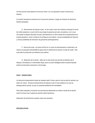 mínima porción hacia lateral en forma de rombo, con una pequeña incisión vertical de la
tráquea.


La incisión traqueal se ensancha con la pinza de Laborde, y luego se introduce la cánula de
tamaño apropiado.




        E. Abocamiento de tráquea a piel: en las cuatro caras de la abertura traqueal en forma
de rombo pasamos un punto de lino que luego lo pasamos por piel y anudamos, con lo cual
nos queda la tráquea abocada a la piel, permitiéndonos un fácil manejo de la traqueostomía en
el post-operatorio, menor incidencia de enfisema sub-cutáneo, menos probabilidad de infección
y menos posibilidad de formación de granuloma peritraquestoma.




        F. Sutura de la piel: se sutura la Piel con un punto de afrontamiento a cada lado y se
coloca una pequeña almohadilla de gasa entre el reborde de la cánula y la piel de cuello. Nos
evita esto la producción de enfisema sub-cutáneo.




        G. Selección de la cánula: debe ser lo más ancha que permita el diámetro de la
tráquea, (3/4 partes) y no demasiado larga, pues su punta cabalgará sobre la pared traqueal
anterior produciendo ulceración y hemorragia.




POST - OPERATORIO:


La cánula de traqueostomía debe ser aseada cada 2 horas, para lo cual se retira la camisa y se
asea con molca. Gracias al abocamiento de tráquea a piel no hay problema con que se
extraiga toda la cánula, ya que no presenta problemas de reinstalarla.


Para evitar traqueitis y formación de secreciones adherentes se instila a través de la cánula,
cada 3-4 horas unas 3 gotas de solución salina hipotónica.


Aspiración de secreciones cuantas veces sea necesario.




DECANULACION:
 