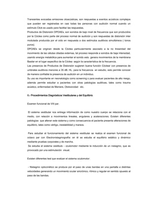 Transientes evocadas emisiones otoacústicas, son respuestas a eventos acústicos complejos
que pueden ser registradas en casi todas las personas con audición normal cuando un
estímulo Click es usado para facilitar las respuestas.
Productos de Distorsión DPOAEs, son sonidos de bajo nivel de frecuencia que son producidos
por la Cóclea como parte del proceso normal de audición y son respuestas de distorsión inter
modulada producida por el oído en respuesta a dos estímulos auditivos simultáneos ( tonos
puros).
DPOAEs se originan desde la Cóclea particularmente asociado a la no linearidad del
movimiento de las células ciliadas externas, tal proceso responde a sonidos de baja intensidad,
usando energía metabólica para aumentar el sonido esto genera movimientos de la membrana
Basilar en el lugar especifico de la Cóclea según la característica de la frecuencia.
Las presencia de Productos de Distorsión sugieren buena función Cóclear con presencia de
umbrales auditivos menores a 35 dB. HL. para la frecuencia en estudio, esto permite conocer
de manera confiable la presencia de audición en un individuo.
Su uso es importante en neonatología como screening o para evaluar pacientes de alto riesgo,
además permite estudiar a pacientes con otras patologías auditivas, tales como trauma
acústico, enfermedad de Meniere, Ototoxicidad etc.


II.-
II.- Procedimientos Diagnósticos Vestibulares y del Equilibrio


Examen funcional de VIII par.


El sistema vestibular nos entrega información de como nuestro cuerpo se relaciona con el
medio, con relación a movimientos lineales, angulares y aceleraciones. Existen diferentes
patologías que alteran este sistema y como consecuencia el paciente presenta alteraciones de
equilibrio, tales como vértigo, inestabilidad y mareos.


Para estudiar el funcionamiento del sistema vestibular se realiza el examen funcional de
octavo par con Electronistagmografía: en él se estudia el equilibrio estático y dinámico
mediante pruebas corporales y de marcha.
Se estudia el sistema vestibulo - oculomotor mediante la inducción de un nistagmo, que es
provocado por una estimulación visual.


Existen diferentes test que evalúan el sistema oculomotor:


- Nistagmo optocinético se produce por el paso de unas bandas en una pantalla a distintas
velocidades generando un movimiento ocular sincrónico, rítmico y regular en sentido opuesto al
paso de las bandas.
 