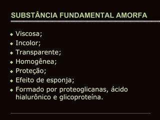 SUBSTÂNCIA FUNDAMENTAL AMORFA
 Viscosa;
 Incolor;
 Transparente;
 Homogênea;
 Proteção;
 Efeito de esponja;
 Formado por proteoglicanas, ácido
hialurônico e glicoproteína.
 