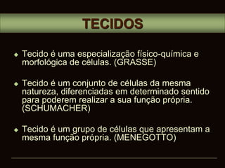  Tecido é uma especialização físico-química e
morfológica de células. (GRASSE)
 Tecido é um conjunto de células da mesma
natureza, diferenciadas em determinado sentido
para poderem realizar a sua função própria.
(SCHUMACHER)
 Tecido é um grupo de células que apresentam a
mesma função própria. (MENEGOTTO)
TECIDOS
 