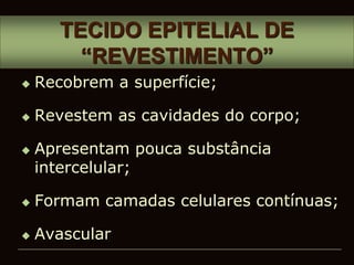 TECIDO EPITELIAL DE
“REVESTIMENTO”
 Recobrem a superfície;
 Revestem as cavidades do corpo;
 Apresentam pouca substância
intercelular;
 Formam camadas celulares contínuas;
 Avascular
 