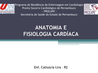 Programa de Residência de Enfermagem em Cardiologia
Pronto Socorro Cardiológico de Pernambuco
- PROCAPE -
Secretaria de Saúde do Estado de Pernambuco
ANATOMIA E
FISIOLOGIA CARDÍACA
Enf. Catiuscia Lira – R2
 