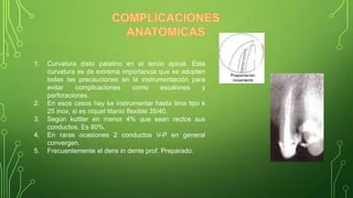 1. Curvatura disto palatino en el tercio apical. Esta
curvatura es de extrema importancia que se adopten
todas las precauciones en la instrumentación para
evitar complicaciones como escalones y
perforaciones.
2. En esos casos hay ke instrumentar hasta lima tipo k
25 inox, si es niquel titanio flexible 35/40.
3. Según kuttler en menor 4% que sean rectos sus
conductos. Es 80%.
4. En raras ocasiones 2 conductos V-P en general
convergen.
5. Frecuentemente el dens in dente prof. Preparado.
 