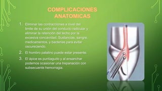 1. Eliminar las contracciones a nivel del
limite de su unión del conducto radicular y
eliminar la retención del techo por la
excesiva concavidad. Sustancias, sangre,
medicamentos, y bacterias para evitar
oscureciendo.
2. El hombro palatino puede estar presente.
3. El ápice es puntiagudo y al ensanchar
podemos ocasionar una trepanación con
subsecuente hemorragia.
 