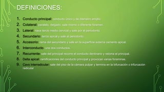 DEFINICIONES:
1. Conducto principal: conducto único y de diámetro amplio.
2. Colateral: paralelo, delgado, sale mismo o diferente foramen.
3. Lateral: nace tercio medio cervical y sale por el periodonto.
4. Secundario: tercio apical y sale al periodonto.
5. Accesorio: rama del secundario y sale en la superficie externa cemento apical.
6. Interconducto: une dos conductos.
7. Recurrente: sale del principal recorre el conducto dentinario y retoma el principal.
8. Delta apical: ramificaciones del conducto principal y provocan varias foraminas.
9. Cavo interradicular: sale del piso de la cámara pulpar y termina en la bifurcación o trifurcación
radicular
 