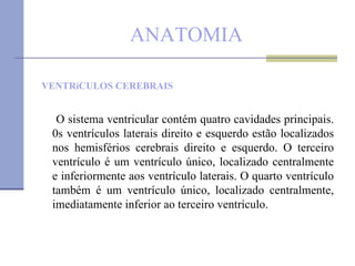 ANATOMIA VENTRíCULOS CEREBRAIS O sistema ventricular contém quatro cavidades principais. 0s ventrículos laterais direito e esquerdo estão localizados nos hemisférios cerebrais direito e esquerdo. O terceiro ventrículo é um ventrículo único, localizado centralmente e inferiormente aos ventrículo laterais. O quarto ventrículo também é um ventrículo único, localizado centralmente, imediatamente inferior ao terceiro ventrículo. 