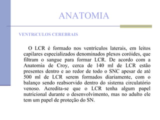 ANATOMIA VENTRíCULOS CEREBRAIS O LCR é formado nos ventrículos laterais, em leitos capilares especializados denominados plexos coróides, que filtram o sangue para formar LCR. De acordo com a Anatomia de Croy, cerca de 140 ml de LCR estão presentes dentro e ao redor de todo o SNC apesar de até 500 ml de LCR serem formados diariamente, com o balanço sendo reabsorvido dentro do sistema circulatório venoso. Acredita-se que o LCR tenha algum papel nutricional durante o desenvolvimento, mas no adulto ele tem um papel de proteção do SN.  