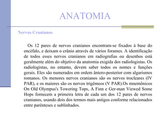 ANATOMIA Nervos Cranianos Os 12 pares de nervos cranianos encontram-se fixados à base do encéfalo, e deixam o crânio através de vários forames. A identificação de todos esses nervos cranianos em radiografias ou desenhos está geralmente além do objetivo da anatomia exigida dos radiologistas. Os radiologistas, no entanto, devem saber todos os nomes e funções gerais. Eles são numerados em ordem ântero-posterior com algarismos romanos. Os menores nervos cranianos são os nervos trocleares (IV PAR), e os maiores são os nervos trigêmeos (V PAR).Os mnemônicos On Old Olympus's Towering Tops, A Finn e Ger­man Viewed Some Hops fornecem a primeira letra de cada um dos 12 pares de nervos cranianos, usando dois dos termos mais antigos conforme relacionados entre parênteses e sublinhados. 