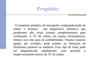 Propósito O propósito primário da tomografia computadorizada de crânio é fornecer  um diagnóstico definitivo que geralmente não exige exames complementares para verificação. A TC de crânio, em muitas circunstâncias, fornece esse alto grau de confiabilidade. Trauma craniano agudo, por exemplo, pode resultar na formação de hematoma epidural ou subdural. Esse tipo de lesão pode ser diagnosticado rapidamente, com precisão e inequivocamente através da TC de crânio. 
