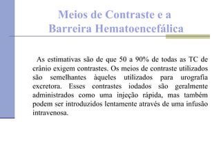 Meios de Contraste e a  Barreira Hematoencefálica As estimativas são de que 50 a 90% de todas as TC de crânio exigem contrastes. Os meios de contraste utilizados são semelhantes àqueles utilizados para urografia excretora. Esses contrastes iodados são geralmente administrados como uma injeção rápida, mas também podem ser introduzidos lentamente através de uma infusão intravenosa. 