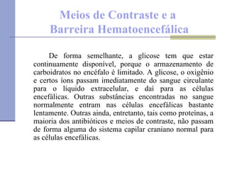 Meios de Contraste e a  Barreira Hematoencefálica De forma semelhante, a glicose tem que estar continuamente disponível, porque o armazenamento de carboidratos no encéfalo é limitado. A glicose, o oxigênio e certos íons passam imediatamente do sangue circulante para o líquido extracelular, e daí para as células encefálicas. Outras substâncias encontradas no sangue normalmente entram nas células encefálicas bastante lentamente. Outras ainda, entretanto, tais como proteínas, a maioria dos antibióticos e meios de contraste, não passam de forma alguma do sistema capilar craniano normal para as células encefálicas. 