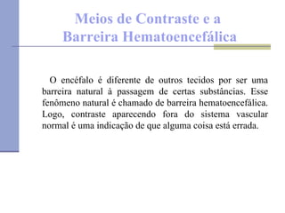 Meios de Contraste e a  Barreira Hematoencefálica O encéfalo é diferente de outros tecidos por ser uma barreira natural à passagem de certas substâncias. Esse fenômeno natural é chamado de barreira hematoencefálica. Logo, contraste aparecendo fora do sistema vascular normal é uma indicação de que alguma coisa está errada. 