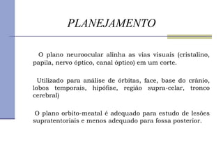 PLANEJAMENTO O plano neuroocular alinha as vias visuais (cristalino, papila, nervo óptico, canal óptico) em um corte. Utilizado para análise de órbitas, face, base do crânio, lobos temporais, hipófise, região supra-celar, tronco cerebral) O plano orbito-meatal é adequado para estudo de lesões supratentoriais e menos adequado para fossa posterior. 