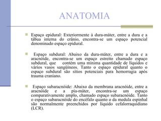 ANATOMIA Espaço epidural: Exteriormente à dura-máter, entre a dura e a tábua interna do crânio, encontra-se um espaço potencial denominado espaço epidural. Espaço subdural: Abaixo da dura-máter, entre a dura e a aracnóide, encontra-se um espaço estreito chamado espaço subdural, que  contém uma mínima quantidade de líquidos e vários vasos sangüíneos. Tanto o espaço epidural quanto o espaço subdural são sítios potenciais para hemorragia após trauma craniano. Espaço subaracnóide: Abaixo da membrana aracnóide, entre a aracnóide e a pia-máter, encontra-se um espaço comparativamente amplo, chamado espaço subaracnóide. Tanto o espaço subaracnóide do encéfalo quanto o da medula espinhal são normalmente preenchidos por líquido cefalorraquidiano (LCR). 