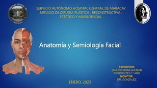 Anatomía y Semiología Facial
SERVICIO AUTÓNOMO HOSPITAL CENTRAL DE MARACAY
SERVICIO DE CIRUGÍA PLÁSTICA , RECONSTRUCTIVA ,
ESTETICO Y MAXILOFACIAL
ENERO, 2023
EXPOSITOR:
DRA VICTORIA ALEMAN
RESIDENTES 1° AÑO
MONITOR:
DR. GONZALEZ
 