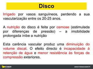 Irrigado por vasos sanguíneos, perdendo a sua
vascularização entre os 20-25 anos.
A nutrição do disco é feita por osmose (estimulada
por diferenças de pressão) – a imobilidade
prolongada inibe a nutrição
Esta carência vascular produz uma diminuição do
volume discal. O efeito directo é incapacidade à
retenção de água e menor resistência às forças de
compressão exteriores.
Disco
 