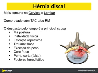 Mais comuns na Cervical e Lombar
Comprovado com TAC e/ou RM
O desgaste pelo tempo é a principal causa
§ Má postura
§ Inatividade física
§ Esforços repetitivos
§ Traumatismos
§ Excesso de peso
§ Core fraco
§ Perna curta (falsa)
§ Factores hereditátios
Hérnia discal
 
