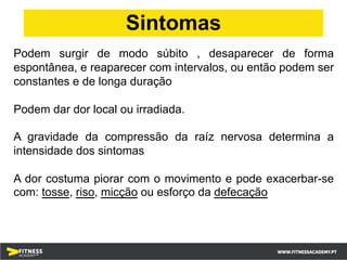 Podem surgir de modo súbito , desaparecer de forma
espontânea, e reaparecer com intervalos, ou então podem ser
constantes e de longa duração
Podem dar dor local ou irradiada.
A gravidade da compressão da raíz nervosa determina a
intensidade dos sintomas
A dor costuma piorar com o movimento e pode exacerbar-se
com: tosse, riso, micção ou esforço da defecação
Sintomas
 
