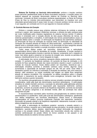 60
Sistema De Purkinje ou fascículo átrio-ventricular: embora o impulso cardíaco
possa percorrer perfeitamente todas as fibras musculares cardíacas, o coração possui um
sistema especial de condução denominado sistema de Purkinje ou fascículo átrio-
ventricular, composto de fibras musculares cardíacas especializadas, ou fibras de Purkinje
(Feixe de Hiss ou miócitos átrio-ventriculares), que transmitem os impulsos com uma
velocidade aproximadamente 6 vezes maior do que o músculo cardíaco normal, cerca de 2
m por segundo, em contraste com 0,3 m por segundo no músculo cardíaco.
b- Controle Nervoso do Coração
Embora o coração possua seus próprios sistemas intrínsecos de controle e possa
continuar a operar, sem quaisquer influências nervosas, a eficácia da ação cardíaca pode
ser muito modificada pelos impulsos reguladores do sistema nervoso central. O sistema
nervoso é conectado com o coração através de dois grupos diferentes de nervos, os
sistemas parassimpático e simpático. A estimulação dos nervos parassimpáticos causa os
seguintes efeitos sobre o coração: (1) diminuição da freqüência dos batimentos cardíacos;
(2) diminuição da força de contração do músculo atrial; (3) diminuição na velocidade de
condução dos impulsos através do nódulo AV (átrio-ventricular) , aumentando o período de
retardo entre a contração atrial e a ventricular; e (4) diminuição do fluxo sangüíneo através
dos vasos coronários que mantêm a nutrição do próprio músculo cardíaco.
Todos esses efeitos podem ser resumidos, dizendo-se que a estimulação
parassimpática diminui todas as atividades do coração. Usualmente, a função cardíaca é
reduzida pelo parassimpático durante o período de repouso, juntamente com o restante do
corpo. Isso talvez ajude a preservar os recursos do coração; pois, durante os períodos de
repouso, indubitavelmente há um menor desgaste do órgão.
A estimulação dos nervos simpáticos apresenta efeitos exatamente opostos sobre o
coração: (1) aumento da freqüência cardíaca, (2) aumento da força de contração, e (3)
aumento do fluxo sangüíneo através dos vasos coronários visando a suprir o aumento da
nutrição do músculo cardíaco. Esses efeitos podem ser resumidos, dizendo-se que a
estimulação simpática aumenta a atividade cardíaca como bomba, algumas vezes
aumentando a capacidade de bombear sangue em até 100 por cento. Esse efeito é
necessário quando um indivíduo é submetido a situações de estresse, tais como exercício,
doença, calor excessivo, ou outras condições que exigem um rápido fluxo sangüíneo
através do sistema circulatório. Por conseguinte, os efeitos simpáticos sobre o coração
constituem o mecanismo de auxílio utilizado numa emergência, tornando mais forte o
batimento cardíaco quando necessário.
Os neurônios pós-ganglionares do sistema nervoso simpático secretam principalmente
noradrenalina, razão pela qual são denominados neurônios adrenérgicos. A estimulação
simpática do cérebro também promove a secreção de adrenalina pelas glândulas adrenais
ou supra-renais. A adrenalina é responsável pela taquicardia (batimento cardíaco
acelerado), aumento da pressão arterial e da freqüência respiratória, aumento da secreção
do suor, da glicose sangüínea e da atividade mental, além da constrição dos vasos
sangüíneos da pele.
O neurotransmissor secretado pelos neurônios pós-ganglionares do sistema nervoso
parassimpático é a acetilcolina, razão pela qual são denominados colinérgicos, geralmente
com efeitos antagônicos aos neurônios adrenérgicos. Dessa forma, a estimulação
parassimpática do cérebro promove bradicardia (redução dos batimentos cardíacos),
diminuição da pressão arterial e da freqüência respiratória, relaxamento muscular e outros
efeitos antagônicos aos da adrenalina.
Em geral, a estimulação do hipotálamo posterior aumenta a pressão arterial e a
freqüência cardíaca, enquanto que a estimulação da área pré-óptica, na porção anterior do
hipotálamo, acarreta efeitos opostos, determinando notável diminuição da freqüência
cardíaca e da pressão arterial. Esses efeitos são transmitidos através dos centros de
controle cardiovascular da porção inferior do tronco cerebral, e daí passam a ser
transmitidos através do sistema nervoso autônomo.
 