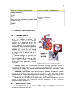 61
Fatores que aumentam a freqüência cardíaca Fatores que diminuem a freqüência cardíaca
Queda da pressão arterial
inspiração
excitação
raiva
dor
hipóxia (redução da disponibilidade de oxigênio para as
células do organismo)
exercício
adrenalina
febre
Aumento da pressão arterial
expiração
tristeza
4.2 - ALGUNS DISTÚRBIOS CARDÍACOS
4.2.1 - Sopro no coração
É uma alteração no fluxo do sangue
dentro do coração provocada por
problemas em uma ou mais válvulas
cardíacas ou por lesões nas paredes das
câmaras. Na maioria das vezes, não
existem seqüelas. No entanto, quando o
sopro é muito forte, decorrente de lesões
nas paredes das câmaras, ele certamente
precisará ser tratado, pois um volume
considerável de sangue sem oxigênio irá
se misturar com o sangue que já foi
oxigenado.
Algumas pessoas já nascem com
válvulas anormais. Outras vão apresentar
esse tipo de alteração por causa de males
como a febre reumática, a insuficiência
cardíaca e o infarto, que podem modificar
as válvulas. Imagem: www.braile.com.br/saude/hospital1.pdf
Sintomas: Sopros são caracterizados por ruídos anormais, percebidos quando o
médico ausculta o peito e ouve um som semelhante ao de um fole. O problema pode ser
diagnosticado de maneira mais precisa pelo exame de ecocardiograma, que mostra o fluxo
sangüíneo dentro do coração.
Tratamento: Como existem várias causas possíveis, o médico precisa ver o que está
provocando o problema antes de iniciar o tratamento — que vai desde simples
medicamentos até intervenções cirúrgicas para conserto ou substituição das válvulas, que
poderão ser de material biológico ou fabricadas a partir de ligas metálicas.
Prevenção: Não há uma maneira de prevenir o sopro. Mas existem formas de evitar
que ele se agrave. Para isso, é importante que você saiba se tem ou não o problema,
realizando exames de check-up.
4.2.2 - Infarto do miocárdio
É a morte de uma área do músculo cardíaco, cujas células ficaram sem receber
sangue com oxigênio e nutrientes.
 