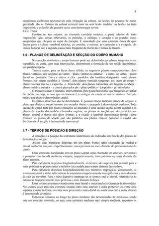 8
sangüíneos calibrosos responsáveis pela irrigação da cabeça. As lesões do pescoço de maior
gravidade são as fraturas da coluna cervical com ou sem lesão medular, as lesões do trato
respiratório e as lesões de grandes vasos com hemorragia severa.
2.2.2. Tórax
Contém no seu interior, na chamada cavidade torácica, a parte inferior do trato
respiratório (vias aéreas inferiores), os pulmões, o esôfago, o coração e os grandes vasos
sangüíneos que chegam ou saem do coração. É sustentado por uma estrutura óssea da qual
fazem parte a coluna vertebral torácica, as costelas, o esterno, as clavículas e a escápula. As
lesões do tórax são a segunda causa mais freqüente de morte nas vítimas de trauma.
1.6 - PLANOS DE DELIMITAÇÃO E SECÇÃO DO CORPO HUMANO
Na posição anatômica o corpo humano pode ser delimitado por planos tangentes à sua
superfície, os quais, com suas intersecções, determinam a formação de um sólido geométrico,
um paralelepípedo.
Tem-se assim, para as faces desse sólido, os seguintes planos correspondentes: dois
planos verticais, um tangente ao ventre – plano ventral ou anterior – e outro ao dorso – plano
dorsal ou posterior. Estes e outros a eles paralelos são também designados como planos
frontais, por serem paralelos à “fronte”; dois planos verticais tangentes aos lados do corpo –
planos laterais direito e esquerdo e, finalmente, dois planos horizontais, um tangente à cabeça –
plano cranial ou superior – e outro à planta dos pés – plano podálico – (de podos = pé) ou inferior.
O tronco isolado é limitado, inferiormente, pelo plano horizontal que tangencia o vértice
do cóccix, ou seja, o osso que no homem é o vestígio da cauda de outros animais. Por esta
razão, este plano é denominado caudal.
Os planos descritos são de delimitação. É possível traçar também planos de secção: o
plano que divide o corpo humano em metades direita e esquerda é denominado mediano. Toda
secção do corpo feita por planos paralelos ao mediano é uma secção sagital (corte sagital) e os
planos de secção são também chamados sagitais; os planos de secção que são paralelos aos
planos ventral e dorsal são ditos frontais e a secção é também denominada frontal (corte
frontal); os planos de secção que são paralelos aos planos cranial, podálico e caudal são
horizontais. A secção é denominada transversal.
1.7 - TERMOS DE POSIÇÃO E DIREÇÃO
A situação e a posição das estruturas anatômicas são indicadas em função dos planos de
delimitação e secção.
Assim, duas estruturas dispostas em um plano frontal serão chamadas de medial e
lateral conforme estejam, respectivamente, mais próxima ou mais distante do plano mediano do
corpo.
Duas estruturas localizadas em um plano sagital serão chamadas de anterior (ou ventral)
e posterior (ou dorsal) conforme estejam, respectivamente, mais próxima ou mais distante do
plano anterior.
Para estruturas dispostas longitudinalmente, os termos são superior (ou cranial) para a
mais próxima ao plano cranial e inferior (ou caudal) para a mais distante deste plano.
Para estruturas dispostas longitudinalmente nos membros emprega-se, comumente, os
termos proximal e distal referindo-se às estruturas respectivamente mais próxima e mais distante
da raiz do membro. Para o tubo digestivo emprega-se os termos oral e aboral, referindo-se às
estruturas respectivamente mais próxima e mais distante da boca.
Uma terceira estrutura situada entre uma lateral e outra medial é chamada de intermédia.
Nos outros casos (terceira estrutura situada entre uma anterior e outra posterior, ou entre uma
superior e outra inferior, ou entre uma proximal e outra distal ou ainda uma oral e outra aboral)
é denominada de média.
Estruturas situadas ao longo do plano mediano são denominadas de medianas, sendo
este um conceito absoluto, ou seja, uma estrutura mediana será sempre mediana, enquanto os
 