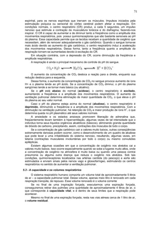 71
espinhal, para os nervos espinhais que inervam os músculos. Impulsos iniciados pela
estimulação psíquica ou sensorial do córtex cerebral podem afetar a respiração. Em
condições normais, o centro respiratório (CR) produz, a cada 5 segundos, um impulso
nervoso que estimula a contração da musculatura torácica e do diafragma, fazendo-nos
inspirar. O CR é capaz de aumentar e de diminuir tanto a freqüência como a amplitude dos
movimentos respiratórios, pois possui quimiorreceptores que são bastante sensíveis ao pH
do plasma. Essa capacidade permite que os tecidos recebam a quantidade de oxigênio que
necessitam, além de remover adequadamente o gás carbônico. Quando o sangue torna-se
mais ácido devido ao aumento do gás carbônico, o centro respiratório induz a aceleração
dos movimentos respiratórios. Dessa forma, tanto a freqüência quanto a amplitude da
respiração tornam-se aumentadas devido à excitação do CR.
Em situação contrária, com a depressão do CR, ocorre diminuição da freqüência e
amplitude respiratórias.
A respiração é ainda o principal mecanismo de controle do pH do sangue.
O aumento da concentração de CO2 desloca a reação para a direita, enquanto sua
redução desloca para a esquerda.
Dessa forma, o aumento da concentração de CO2 no sangue provoca aumento de íons
H+ e o plasma tende ao pH ácido. Se a concentração de CO2 diminui, o pH do plasma
sangüíneo tende a se tornar mais básico (ou alcalino).
Se o pH está abaixo do normal (acidose), o centro respiratório é excitado,
aumentando a freqüência e a amplitude dos movimentos respiratórios. O aumento da
ventilação pulmonar determina eliminação de maior quantidade de CO2, o que eleva o pH
do plasma ao seu valor normal.
Caso o pH do plasma esteja acima do normal (alcalose), o centro respiratório é
deprimido, diminuindo a freqüência e a amplitude dos movimentos respiratórios. Com a
diminuição na ventilação pulmonar, há retenção de CO2 e maior produção de íons H
+
, o que
determina queda no pH plasmático até seus valores normais.
A ansiedade e os estados ansiosos promovem liberação de adrenalina que,
freqüentemente levam também à hiperventilação, algumas vezes de tal intensidade que o
indivíduo torna seus líquidos orgânicos alcalóticos (básicos), eliminando grande quantidade
de dióxido de carbono, precipitando, assim, contrações dos músculos de todo o corpo.
Se a concentração de gás carbônico cair a valores muito baixos, outras conseqüências
extremamente danosas podem ocorrer, como o desenvolvimento de um quadro de alcalose
que pode levar a uma irritabilidade do sistema nervoso, resultando, algumas vezes, em
tetania (contrações musculares involuntárias por todo o corpo) ou mesmo convulsões
epilépticas.
Existem algumas ocasiões em que a concentração de oxigênio nos alvéolos cai a
valores muito baixos. Isso ocorre especialmente quando se sobe a lugares muito altos, onde
a concentração de oxigênio na atmosfera é muito baixa ou quando uma pessoa contrai
pneumonia ou alguma outra doença que reduza o oxigênio nos alvéolos. Sob tais
condições, quimiorreceptores localizados nas artérias carótida (do pescoço) e aorta são
estimulados e enviam sinais pelos nervos vago e glossofaríngeo, estimulando os centros
respiratórios no sentido de aumentar a ventilação pulmonar.
5.3 - A capacidade e os volumes respiratórios
O sistema respiratório humano comporta um volume total de aproximadamente 5 litros
de ar – a capacidade pulmonar total. Desse volume, apenas meio litro é renovado em cada
respiração tranqüila, de repouso. Esse volume renovado é o volume corrente
Se no final de uma inspiração forçada, executarmos uma expiração forçada,
conseguiremos retirar dos pulmões uma quantidade de aproximadamente 4 litros de ar, o
que corresponde à capacidade vital, e é dentro de seus limites que a respiração pode
acontecer.
Mesmo no final de uma expiração forçada, resta nas vias aéreas cerca de 1 litro de ar,
o volume residual.
 