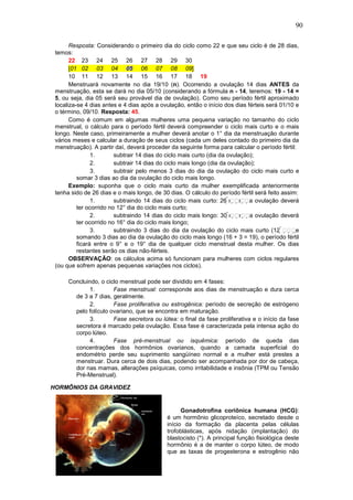 90
Resposta: Considerando o primeiro dia do ciclo como 22 e que seu ciclo é de 28 dias,
temos:
22 23 24 25 26 27 28 29 30
[01 02 03 04 05 06 07 08 09]
10 11 12 13 14 15 16 17 18 19
Menstruará novamente no dia 19/10 (n). Ocorrendo a ovulação 14 dias ANTES da
menstruação, esta se dará no dia 05/10 (considerando a fórmula n - 14, teremos: 19 - 14 =
5, ou seja, dia 05 será seu provável dia de ovulação). Como seu período fértil aproximado
localiza-se 4 dias antes e 4 dias após a ovulação, então o início dos dias férteis será 01/10 e
o término, 09/10. Resposta: 45.
Como é comum em algumas mulheres uma pequena variação no tamanho do ciclo
menstrual, o cálculo para o período fértil deverá compreender o ciclo mais curto e o mais
longo. Neste caso, primeiramente a mulher deverá anotar o 1° dia da menstruação durante
vários meses e calcular a duração de seus ciclos (cada um deles contado do primeiro dia da
menstruação). A partir daí, deverá proceder da seguinte forma para calcular o período fértil:
1. subtrair 14 dias do ciclo mais curto (dia da ovulação);
2. subtrair 14 dias do ciclo mais longo (dia da ovulação);
3. subtrair pelo menos 3 dias do dia da ovulação do ciclo mais curto e
somar 3 dias ao dia da ovulação do ciclo mais longo.
Exemplo: suponha que o ciclo mais curto da mulher exemplificada anteriormente
tenha sido de 26 dias e o mais longo, de 30 dias. O cálculo do período fértil será feito assim:
1. subtraindo 14 dias do ciclo mais curto: 26 a ovulação deverá
ter ocorrido no 12° dia do ciclo mais curto;
2. subtraindo 14 dias do ciclo mais longo: 30 a ovulação deverá
ter ocorrido no 16° dia do ciclo mais longo;
3. subtraindo 3 dias do dia da ovulação do ciclo mais curto (12 e
somando 3 dias ao dia da ovulação do ciclo mais longo (16 + 3 = 19), o período fértil
ficará entre o 9° e o 19° dia de qualquer ciclo menstrual desta mulher. Os dias
restantes serão os dias não-férteis.
OBSERVAÇÃO: os cálculos acima só funcionam para mulheres com ciclos regulares
(ou que sofrem apenas pequenas variações nos ciclos).
Concluindo, o ciclo menstrual pode ser dividido em 4 fases:
1. Fase menstrual: corresponde aos dias de menstruação e dura cerca
de 3 a 7 dias, geralmente.
2. Fase proliferativa ou estrogênica: período de secreção de estrógeno
pelo folículo ovariano, que se encontra em maturação.
3. Fase secretora ou lútea: o final da fase proliferativa e o início da fase
secretora é marcado pela ovulação. Essa fase é caracterizada pela intensa ação do
corpo lúteo.
4. Fase pré-menstrual ou isquêmica: período de queda das
concentrações dos hormônios ovarianos, quando a camada superficial do
endométrio perde seu suprimento sangüíneo normal e a mulher está prestes a
menstruar. Dura cerca de dois dias, podendo ser acompanhada por dor de cabeça,
dor nas mamas, alterações psíquicas, como irritabilidade e insônia (TPM ou Tensão
Pré-Menstrual).
HORMÔNIOS DA GRAVIDEZ
Gonadotrofina coriônica humana (HCG):
é um hormônio glicoproteíco, secretado desde o
início da formação da placenta pelas células
trofoblásticas, após nidação (implantação) do
blastocisto (*). A principal função fisiológica deste
hormônio é a de manter o corpo lúteo, de modo
que as taxas de progesterona e estrogênio não
 