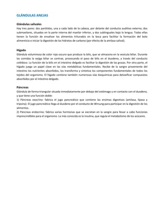 GLÁNDULAS ANEJAS
Glándulas salivales
Hay tres pares: dos parótidas, una a cada lado de la cabeza, por delante del conducto auditivo externo; dos
submaxilares, situadas en la parte interna del maxilar inferior, y dos sublinguales bajo la lengua. Todas ellas
tienen la función de ensalivar los alimentos triturados en la boca para facilitar la formación del bolo
alimenticio e iniciar la digestión de los hidratos de carbono (por efecto de la amilasa salival).
Hígado
Glándula voluminosa de color rojo oscuro que produce la bilis, que se almacena en la vesícula biliar. Durante
las comidas la vejiga biliar se contrae, provocando el paso de bilis en el duodeno, a través del conducto
colédoco. La función de la bilis en el intestino delgado es facilitar la digestión de las grasas. Por otra parte, el
hígado juega un papel clave en las vías metabólicas fundamentales. Recibe de la sangre proveniente del
intestino los nutrientes absorbidos, los transforma y sintetiza los componentes fundamentales de todos los
tejidos del organismo. El hígado contiene también numerosas vías bioquímicas para detoxificar compuestos
absorbidos por el intestino delgado.
Páncreas
Glándula de forma triangular situada inmediatamente por debajo del estómago y en contacto con el duodeno,
y que tiene una función doble:
1) Páncreas exocrino: fabrica el jugo pancreático que contiene las enzimas digestivas (amilasa, lipasa y
tripsina). El jugo pancreático llega al duodeno por el conducto de Wirsung para participar en la digestión de los
alimentos.
2) Páncreas endocrino: fabrica varias hormonas que se excretan en la sangre para llevar a cabo funciones
imprescindibles para el organismo. La más conocida es la insulina, que regula el metabolismo de los azúcares.
 