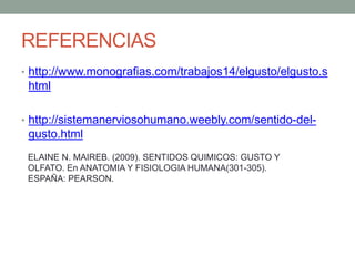 REFERENCIAS
• http://www.monografias.com/trabajos14/elgusto/elgusto.s
html
• http://sistemanerviosohumano.weebly.com/sentido-del-
gusto.html
ELAINE N. MAIREB. (2009). SENTIDOS QUIMICOS: GUSTO Y
OLFATO. En ANATOMIA Y FISIOLOGIA HUMANA(301-305).
ESPAÑA: PEARSON.
 